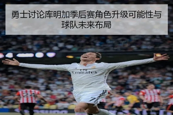 勇士讨论库明加季后赛角色升级可能性与球队未来布局